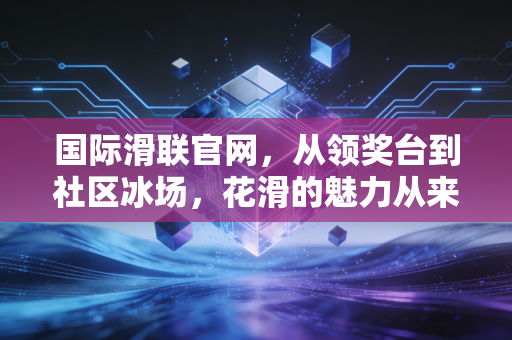 国际滑联官网，从领奖台到社区冰场，花滑的魅力从来不止于金牌