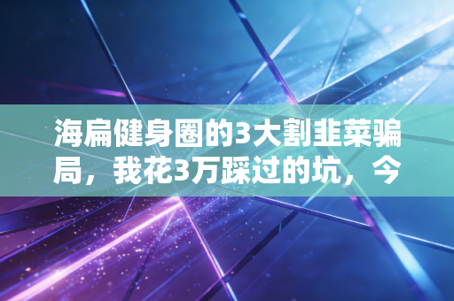 海扁健身圈的3大割韭菜骗局，我花3万踩过的坑，今天全给你扒明白