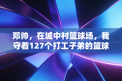 邓帅,在城中村篮球场,我守着127个打工子弟的篮球梦 邓帅,在城中村篮球场,我守着127个打工子弟的篮球梦