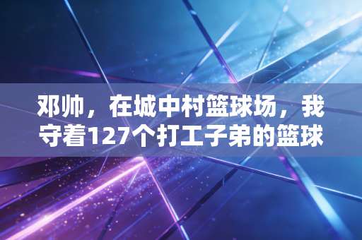 邓帅，在城中村篮球场，我守着127个打工子弟的篮球梦