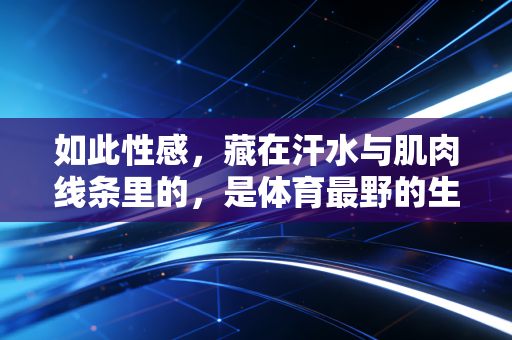 如此性感,藏在汗水与肌肉线条里的,是体育最野的生命力 如此性感,藏在汗水与肌肉线条里的,是体育最野的生命力