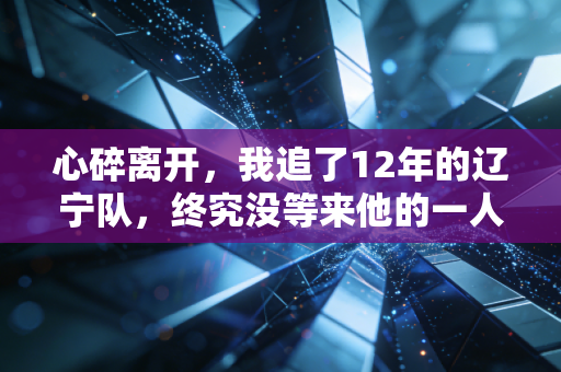 心碎离开，我追了12年的辽宁队，终究没等来他的一人一城
