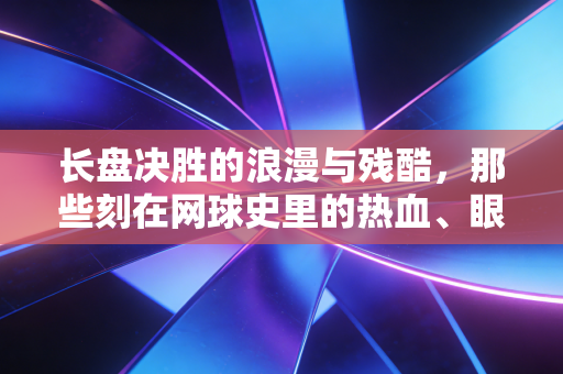 长盘决胜的浪漫与残酷，那些刻在网球史里的热血、眼泪与普通人的共鸣