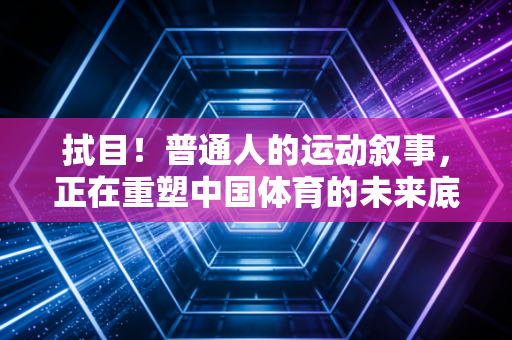 拭目！普通人的运动叙事，正在重塑中国体育的未来底色