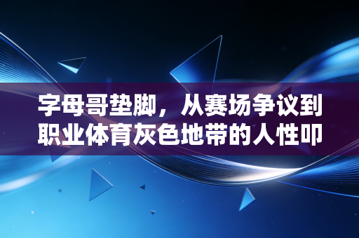 字母哥垫脚,从赛场争议到职业体育灰色地带的人性叩问 字母哥垫脚,从赛场争议到职业体育灰色地带的人性叩问