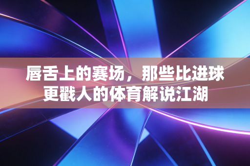 唇舌上的赛场，那些比进球更戳人的体育解说江湖