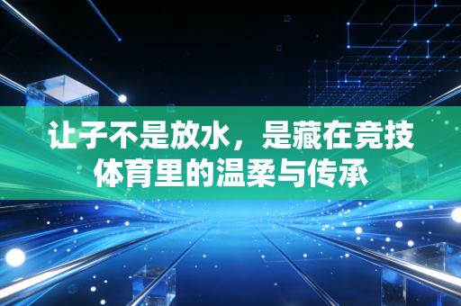 让子不是放水,是藏在竞技体育里的温柔与传承 让子不是放水,是藏在竞技体育里的温柔与传承