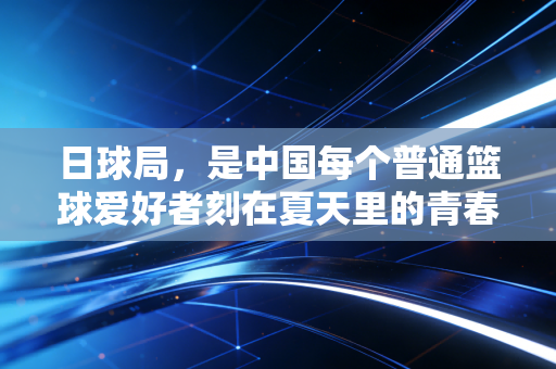 日球局,是中国每个普通篮球爱好者刻在夏天里的青春坐标 日球局,是中国每个普通篮球爱好者刻在夏天里的青春坐标