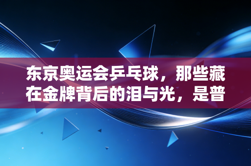东京奥运会乒乓球,那些藏在金牌背后的泪与光,是普通人触手可及的体育温度 东京奥运会乒乓球,那些藏在金牌背后的泪与光,是普通人触手可及的体育温度