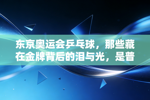 东京奥运会乒乓球，那些藏在金牌背后的泪与光，是普通人触手可及的体育温度