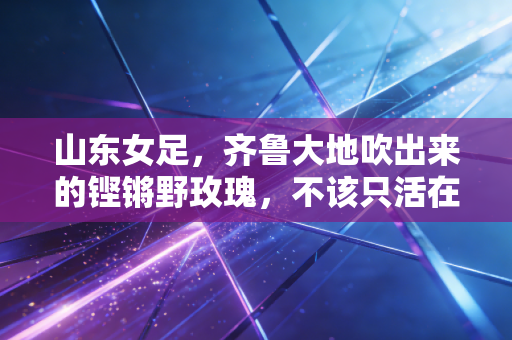 山东女足,齐鲁大地吹出来的铿锵野玫瑰,不该只活在小众热搜里 山东女足,齐鲁大地吹出来的铿锵野玫瑰,不该只活在小众热搜里