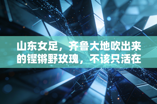 山东女足，齐鲁大地吹出来的铿锵野玫瑰，不该只活在小众热搜里