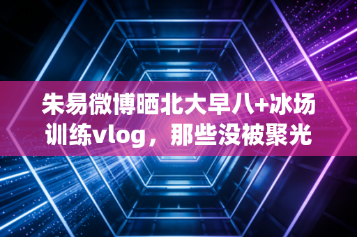 朱易微博晒北大早八+冰场训练vlog，那些没被聚光灯对准的日子，才是体育最动人的底色