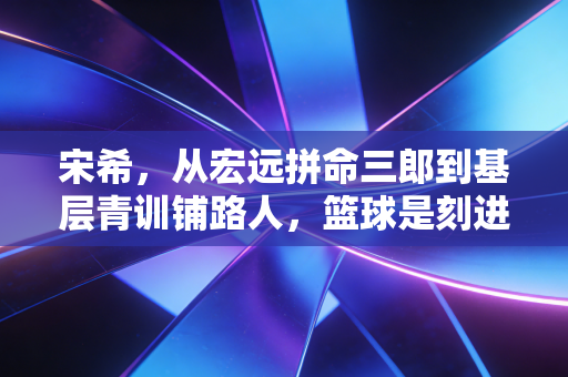宋希,从宏远拼命三郎到基层青训铺路人,篮球是刻进骨血的信仰 宋希,从宏远拼命三郎到基层青训铺路人,篮球是刻进骨血的信仰