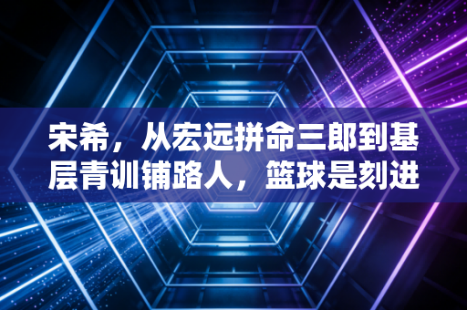 宋希,从宏远拼命三郎到基层青训铺路人,篮球是刻进骨血的信仰 宋希,从宏远拼命三郎到基层青训铺路人,篮球是刻进骨血的信仰