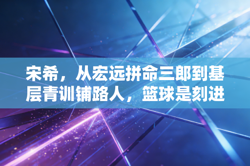 宋希，从宏远拼命三郎到基层青训铺路人，篮球是刻进骨血的信仰