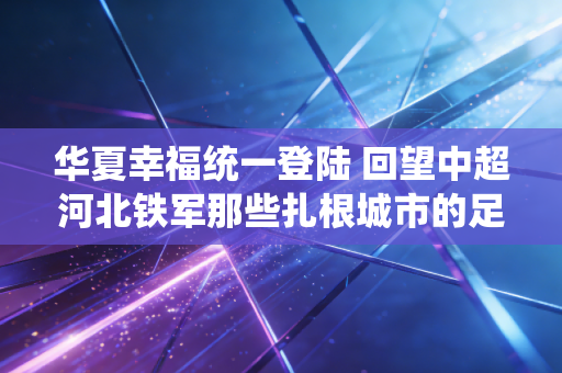 华夏幸福统一登陆 回望中超河北铁军那些扎根城市的足球烟火 华夏幸福统一登陆 回望中超河北铁军那些扎根城市的足球烟火