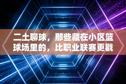 二土聊球,那些藏在小区篮球场里的,比职业联赛更戳人的体育魂 二土聊球,那些藏在小区篮球场里的,比职业联赛更戳人的体育魂