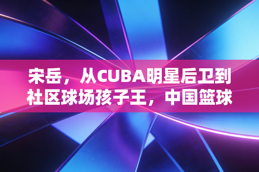 宋岳,从CUBA明星后卫到社区球场孩子王,中国篮球的底色从来不在聚光灯下 宋岳,从CUBA明星后卫到社区球场孩子王,中国篮球的底色从来不在聚光灯下
