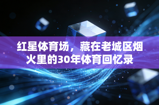 红星体育场，藏在老城区烟火里的30年体育回忆录