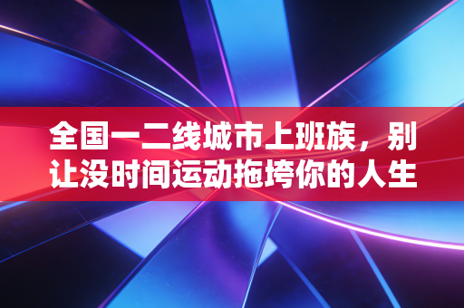 全国一二线城市上班族,别让没时间运动拖垮你的人生,3个低成本运动方案亲测有效 全国一二线城市上班族,别让没时间运动拖垮你的人生,3个低成本运动方案亲测有效