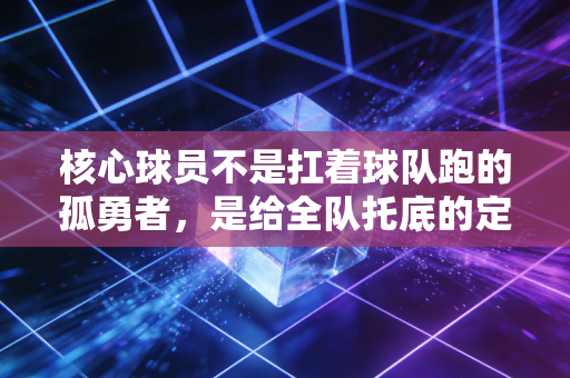 核心球员不是扛着球队跑的孤勇者，是给全队托底的定盘星