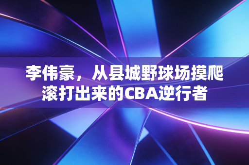 李伟豪，从县城野球场摸爬滚打出来的CBA逆行者
