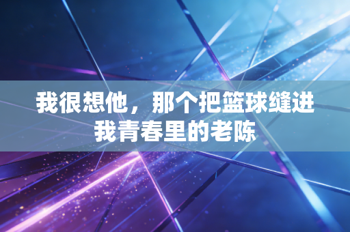 我很想他，那个把篮球缝进我青春里的老陈
