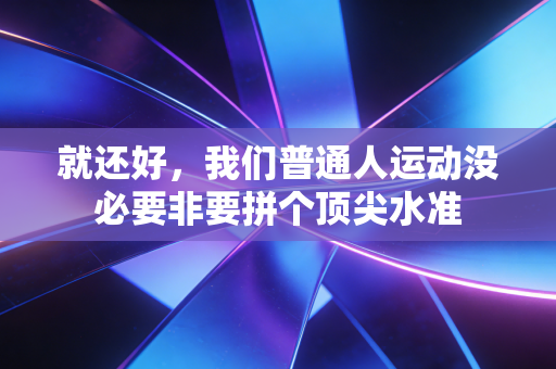 就还好,我们普通人运动没必要非要拼个顶尖水准 就还好,我们普通人运动没必要非要拼个顶尖水准