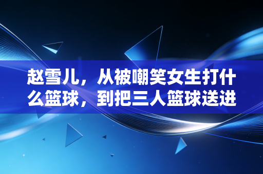 赵雪儿，从被嘲笑女生打什么篮球，到把三人篮球送进县城的大街小巷