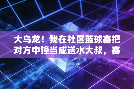 大乌龙！我在社区篮球赛把对方中锋当成送水大叔，赛后才知他是前CBA替补
