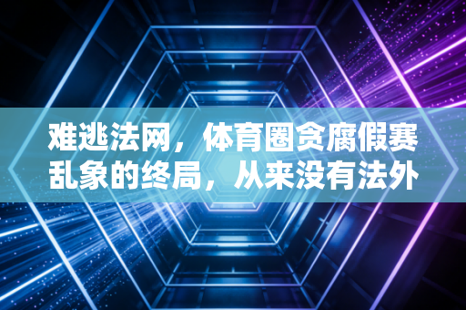 难逃法网，体育圈贪腐假赛乱象的终局，从来没有法外之地