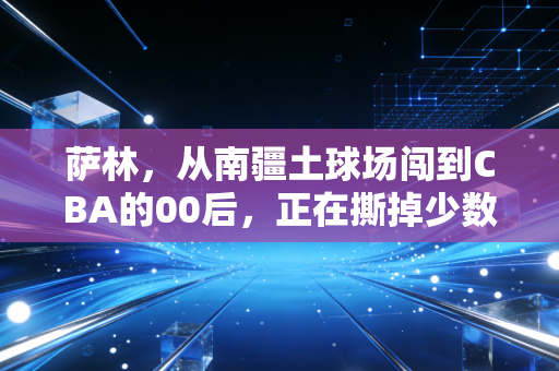 萨林，从南疆土球场闯到CBA的00后，正在撕掉少数民族球员只靠身体的刻板标签