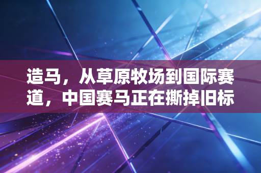 造马，从草原牧场到国际赛道，中国赛马正在撕掉旧标签