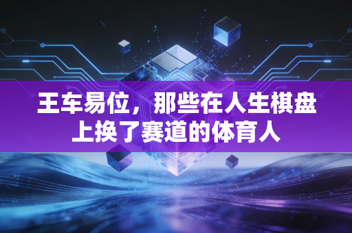 王车易位,那些在人生棋盘上换了赛道的体育人 王车易位,那些在人生棋盘上换了赛道的体育人