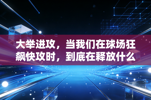大举进攻,当我们在球场狂飙快攻时,到底在释放什么? 大举进攻,当我们在球场狂飙快攻时,到底在释放什么?