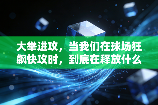 大举进攻,当我们在球场狂飙快攻时,到底在释放什么? 大举进攻,当我们在球场狂飙快攻时,到底在释放什么?