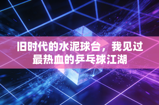 旧时代的水泥球台,我见过最热血的乒乓球江湖 旧时代的水泥球台,我见过最热血的乒乓球江湖