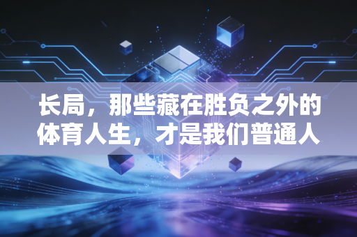 长局,那些藏在胜负之外的体育人生,才是我们普通人爱上运动的终极答案 长局,那些藏在胜负之外的体育人生,才是我们普通人爱上运动的终极答案