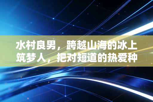 水村良男,跨越山海的冰上筑梦人,把对短道的热爱种在两个国家的冰场 水村良男,跨越山海的冰上筑梦人,把对短道的热爱种在两个国家的冰场