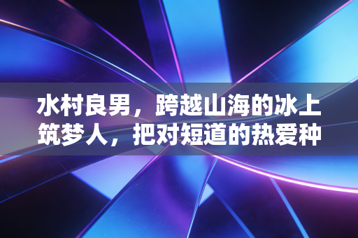 水村良男，跨越山海的冰上筑梦人，把对短道的热爱种在两个国家的冰场
