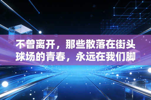 不曾离开,那些散落在街头球场的青春,永远在我们脚边发烫 不曾离开,那些散落在街头球场的青春,永远在我们脚边发烫