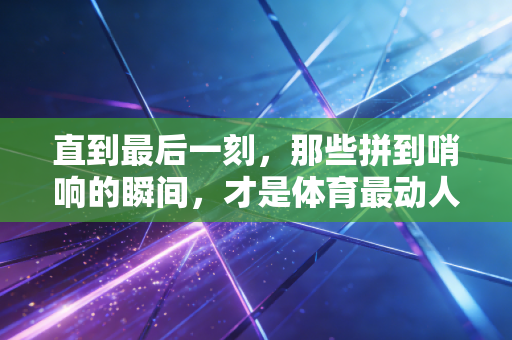 直到最后一刻，那些拼到哨响的瞬间，才是体育最动人的注脚