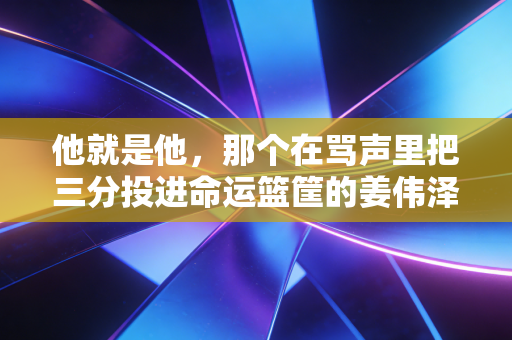他就是他，那个在骂声里把三分投进命运篮筐的姜伟泽