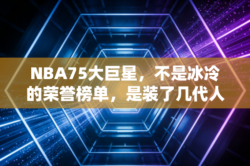 NBA75大巨星,不是冰冷的荣誉榜单,是装了几代人青春的百宝箱 NBA75大巨星,不是冰冷的荣誉榜单,是装了几代人青春的百宝箱