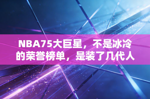 NBA75大巨星，不是冰冷的荣誉榜单，是装了几代人青春的百宝箱