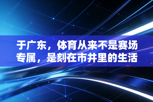 于广东,体育从来不是赛场专属,是刻在市井里的生活日常 于广东,体育从来不是赛场专属,是刻在市井里的生活日常