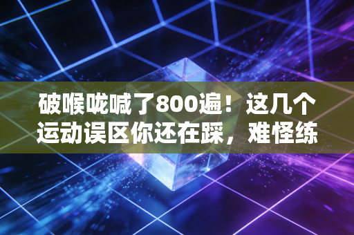 破喉咙喊了800遍！这几个运动误区你还在踩，难怪练伤又没效果