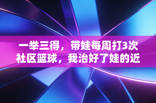 一举三得,带娃每周打3次社区篮球,我治好了娃的近视、手机瘾还交到了半辈子的至交 一举三得,带娃每周打3次社区篮球,我治好了娃的近视、手机瘾还交到了半辈子的至交