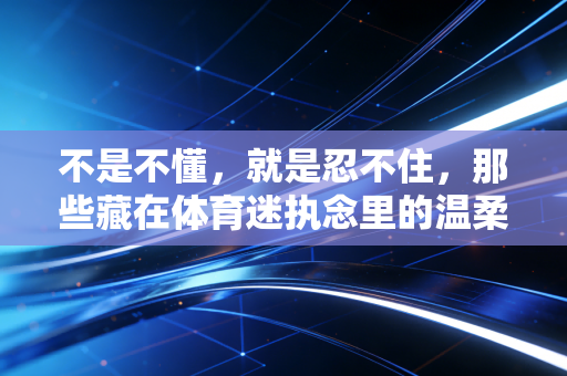 不是不懂，就是忍不住，那些藏在体育迷执念里的温柔与倔强